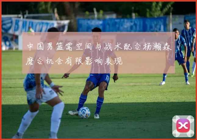 中国男篮需空间与战术配合杨瀚森磨合机会有限影响表现